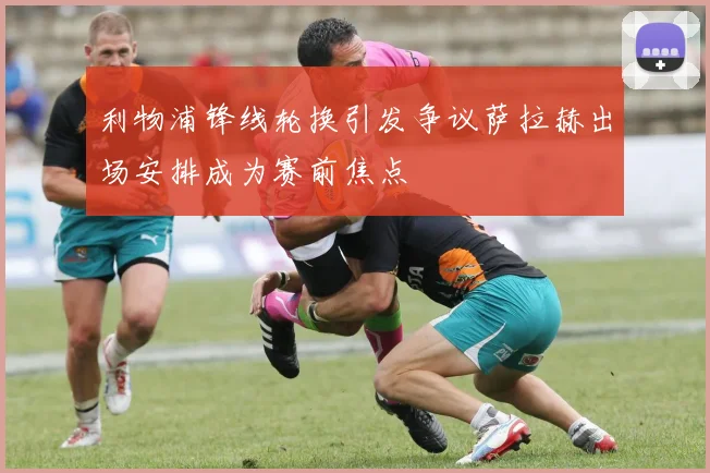 利物浦锋线轮换引发争议萨拉赫出场安排成为赛前焦点