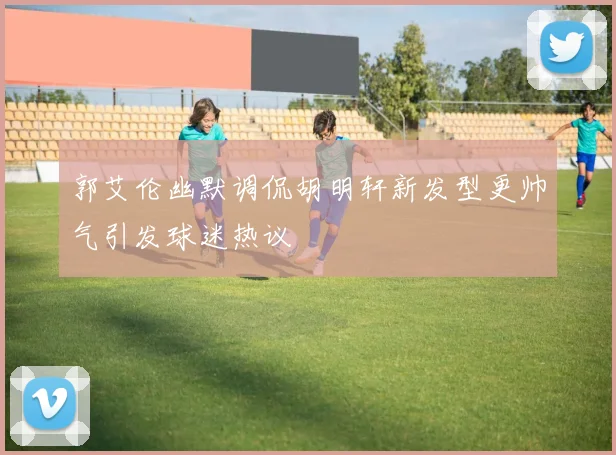 郭艾伦幽默调侃胡明轩新发型更帅气引发球迷热议