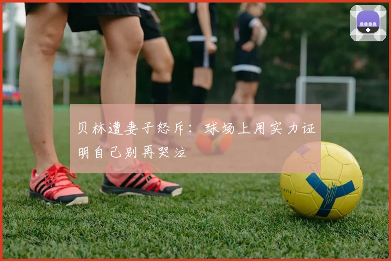 贝林遭妻子怒斥：球场上用实力证明自己别再哭泣