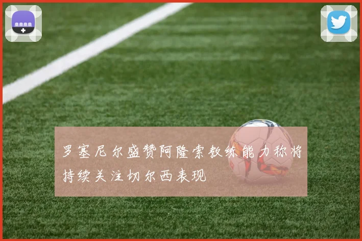 罗塞尼尔盛赞阿隆索教练能力称将持续关注切尔西表现