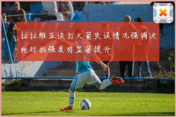 拉拉维亚谈打火箭失误情况强调次轮对抗强度将显著提升