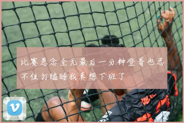 比赛悬念全无最后一分钟登哥也忍不住打瞌睡我真想下班了